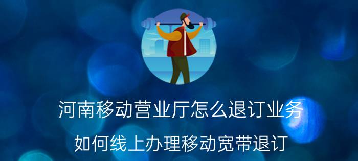 河南移动营业厅怎么退订业务 如何线上办理移动宽带退订？